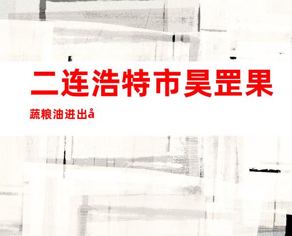 二连浩特市昊罡果蔬粮油进出口园区有限责任公司