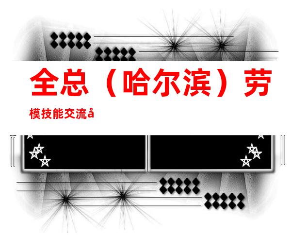 全总(哈尔滨)劳模技能交流基地