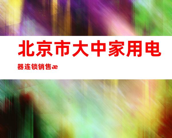 北京市大中家用电器连锁销售有限公司