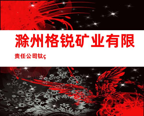 滁州格锐矿业有限责任公司钛白事业部